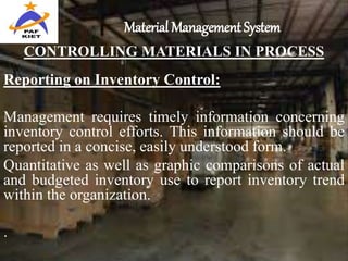 Material Management System
CONTROLLING MATERIALS IN PROCESS
Reporting on Inventory Control:
Management requires timely information concerning
inventory control efforts. This information should be
reported in a concise, easily understood form.
Quantitative as well as graphic comparisons of actual
and budgeted inventory use to report inventory trend
within the organization.
.
 