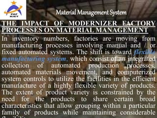Material Management System
THE IMPACT OF MODERNIZER FACTORY
PROCESSES ON MATERIAL MANAGEMENT
In inventory numbers, factories are moving from
manufacturing processes involving manual and / or
fixed automated systems. The shift is toward flexible
manufacturing system, which consist of an integrated
collection of automated production processes,
automated materials movement, and computerized
system controls to utilize the facilities in the efficient
manufacture of a highly flexible variety of products.
The extent of product variety is constrained by the
need for the products to share certain broad
characteristics that allow grouping within a particular
family of products while maintaining considerable
 