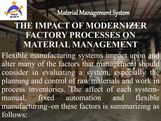 Material Management System
THE IMPACT OF MODERNIZER
FACTORY PROCESSES ON
MATERIAL MANAGEMENT
Flexible manufacturing systems impact upon and
alter many of the factors that management should
consider in evaluating a system, especially the
planning and control of raw materials and work in
process inventories. The affect of each system-
manual, fixed automation and flexible
manufacturing–on these factors is summarizing as
follows:
 
