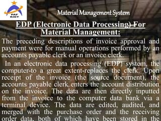 Material Management System
EDP (Electronic Data Processing) For
Material Management:
The preceding descriptions of invoice approval and
payment were for manual operations performed by an
accounts payable clerk or an invoice clerk.
In an electronic data processing (EDP) system, the
computer-to a great extent-replaces the clerk. Upon
receipt of the invoice (the source document), the
accounts payable clerk enters the account distribution
on the invoice. The data are then directly inputted
from the invoice to the computer data bank via a
terminal device. The data are edited, audited, and
merged with the purchase order and the receiving
order data, both of which have been stored in the
 