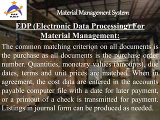 Material Management System
EDP (Electronic Data Processing) For
Material Management:
The common matching criterion on all documents is
the purchase as all documents is the purchase order
number. Quantities, monetary values (amounts), due
dates, terms and unit prices are matched. When in
agreement, the cost data are entered in the accounts
payable computer file with a date for later payment,
or a printout of a check is transmitted for payment.
Listings in journal form can be produced as needed.
 