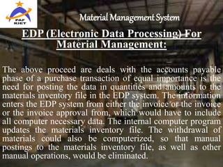 Material Management System
EDP (Electronic Data Processing) For
Material Management:
The above proceed are deals with the accounts payable
phase of a purchase transaction of equal importance is the
need for posting the data in quantities and amounts to the
materials inventory file in the EDP system. The information
enters the EDP system from either the invoice or the invoice
or the invoice approval from, which would have to include
all computer necessary data. The internal computer program
updates the materials inventory file. The withdrawal of
materials could also be computerized, so that manual
postings to the materials inventory file, as well as other
manual operations, would be eliminated.
 