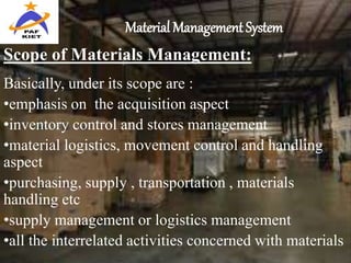 Material Management System
Scope of Materials Management:
Basically, under its scope are :
•emphasis on the acquisition aspect
•inventory control and stores management
•material logistics, movement control and handling
aspect
•purchasing, supply , transportation , materials
handling etc
•supply management or logistics management
•all the interrelated activities concerned with materials
 