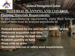 Material Management System
MATERIAL PLANNING AND CONTROL
Planning Materials Requirements:
To plan manufacturing requirements, every stock item or
class of items must be analyzed periodically to:
•Forecast demand for the next month, quarter, or year.
•Determine acquisition lead time.
•Plan usage during the lead time.
•Establish quantity on hand.
•Place units on order.
•Determine reserves or safety stock requirements.
 