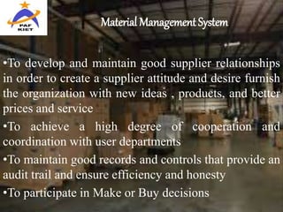 Material Management System
•To develop and maintain good supplier relationships
in order to create a supplier attitude and desire furnish
the organization with new ideas , products, and better
prices and service
•To achieve a high degree of cooperation and
coordination with user departments
•To maintain good records and controls that provide an
audit trail and ensure efficiency and honesty
•To participate in Make or Buy decisions
 