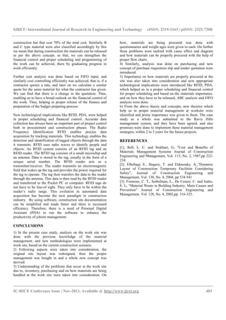 IJRET: International Journal of Research in Engineering and Technology eISSN: 2319-1163 | pISSN: 2321-7308
__________________________________________________________________________________________
IC-RICE Conference Issue | Nov-2013, Available @ http://www.ijret.org 403
construction but that cost 70% of the total cost. Similarly B
and C type material were also classified accordingly by this
we mean that during construction the materials can be released
as per the above concept, so that, we can strengthen the
financial control and proper scheduling and programming of
the work can be achieved, there by graduating progress in
work efficiently.
Further cost analysis was done based on FIFO input, and
similarly cost controlling efficiently was achieved, that is, if a
contractor quotes a rate, and later on we calculate a similar
quote for the same material for what the contractor has given.
We can find that there is a change in the quotation. Thus,
enabling us to have a broad outlook on the financial control of
the work. Thus, helping in proper release of the finance and
preparation of the budget preparing process.
New technological implications like RFID, PDA, were helped
in proper scheduling and financial control. Accurate data
collection has always been an important part of project control
both in procurement and construction phases. The Radio
Frequency Identification RFID enables precise data
acquisition by tracking materials. This technology enables the
detection and identification of tagged objects through the data
it transmits. RFID uses radio waves to identify people and
objects. An RFID system consists of an RFID tag and an
RFID reader. The RFID tag consists of a small microchip and
an antenna. Data is stored in the tag, usually in the form of a
unique serial number. The RFID reader acts as a
transmitter/receiver. The reader transmits an electromagnetic
field that wakes up the tag and provides the power required for
the tag to operate. The tag then transfers the data to the reader
through the antenna. This data is then read by the RFID reader
and transferred to the Pocket PC or computer. RFID tags do
not have to be line-of sight. They only have to be within the
reader’s radio range. This evolution in automated data
acquisition has become the next paradigm in construction
industry. By using software, construction site documentation
can be simplified and made faster and there is increased
efficiency. Therefore, there is a need of Personal Digital
Assistant (PDA) to run the software to enhance the
productivity of jobsite management.
CONCLUSIONS
1) In the present case study, analysis on the work site was
done with the previous knowledge of the material
management, and new methodologies were implemented at
work site, based on the current construction scenario.
2) Following aspects were taken into consideration, the
original site layout was redesigned, then the proper
management was bought in and a whole new concept was
derived.
3) Understanding of the problems that occur at the work site
due to, inventory, purchasing and on how materials are being
handled at the work site were taken into consideration. On
how, materials are being procured was done with
questionnaires and weight ages were given to each. On further
these problems were tackled with cause effect and diagram
and how materials can be properly procured with the help of
proper flow charts.
4) Similarly, analysis was done on purchasing and new
concept of purchase requisition slip and tender quotation were
introduced.
5) Importance on how materials are properly procured at the
site was also taken into consideration and new appropriate
technological implications were introduced like RFID, PDA,
which helped us in a proper scheduling and financial control
for proper scheduling and based on the materials importance,
and on how they have to be released, ABC analysis and FIFO
analysis were done.
6) From the above theory and concepts, new theories which
help us in proper material management at worksite were
identified and prime importance was given to them. The case
study as a whole was submitted to the Raviz Hills
management system, and they have been agreed, and also
promises were done to implement these material management
strategies, within 2 to 3 years for the future projects.
REFERENCES
[1]. Bell, L. C. and Stukhart, G, ”Cost and Benefits of
Materials Management Systems Journal of Construction
Engineering and Management, Vol. 113, No. 2, 1987,pp 222-
234.
[2]. Elbeltagi, E., Hegazy, T. and Eldosouky. A.,”Dynamic
Layout of Construction Temporary Facilities Considering
Safety”, Journal of Construction Engineering and
Management, Vol. 130, No. 4, 2004, pp 534-541
[3]. Formoso, C. T., Soibelman, L., De Cesare, C. and Isatto,
E. L, “Material Waste in Building Industry: Main Causes and
Prevention” Journal of Construction Engineering and
Management. Vol. 128, No. 4, 2002,pp. 316-325.
 