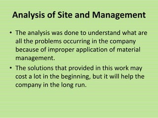 Analysis of Site and Management
• The analysis was done to understand what are
all the problems occurring in the company
because of improper application of material
management.
• The solutions that provided in this work may
cost a lot in the beginning, but it will help the
company in the long run.
 