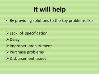 It will help
• By providing solutions to the key problems like
Lack of specification
Delay
Improper procurement
Purchase problems
Disbursement issues
 