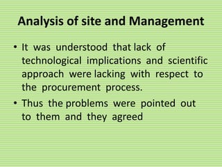 Analysis of site and Management
• It was understood that lack of
technological implications and scientific
approach were lacking with respect to
the procurement process.
• Thus the problems were pointed out
to them and they agreed
 