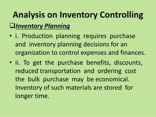 Analysis on Inventory Controlling
Inventory Planning
• i. Production planning requires purchase
and inventory planning decisions for an
organization to control expenses and finances.
• ii. To get the purchase benefits, discounts,
reduced transportation and ordering cost
the bulk purchase may be economical.
Inventory of such materials are stored for
longer time.
 