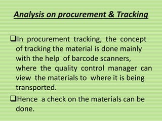 Analysis on procurement & Tracking
In procurement tracking, the concept
of tracking the material is done mainly
with the help of barcode scanners,
where the quality control manager can
view the materials to where it is being
transported.
Hence a check on the materials can be
done.
 