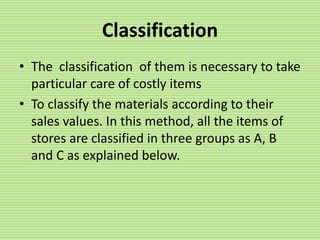 Classification
• The classification of them is necessary to take
particular care of costly items
• To classify the materials according to their
sales values. In this method, all the items of
stores are classified in three groups as A, B
and C as explained below.
 