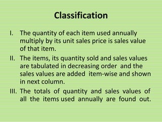 Classification
I. The quantity of each item used annually
multiply by its unit sales price is sales value
of that item.
II. The items, its quantity sold and sales values
are tabulated in decreasing order and the
sales values are added item-wise and shown
in next column.
III. The totals of quantity and sales values of
all the items used annually are found out.
 