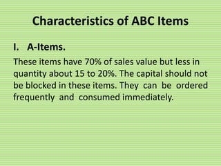 Characteristics of ABC Items
I. A-Items.
These items have 70% of sales value but less in
quantity about 15 to 20%. The capital should not
be blocked in these items. They can be ordered
frequently and consumed immediately.
 