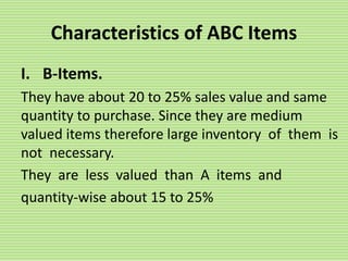 Characteristics of ABC Items
I. B-Items.
They have about 20 to 25% sales value and same
quantity to purchase. Since they are medium
valued items therefore large inventory of them is
not necessary.
They are less valued than A items and
quantity-wise about 15 to 25%
 