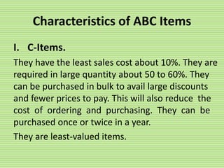 Characteristics of ABC Items
I. C-Items.
They have the least sales cost about 10%. They are
required in large quantity about 50 to 60%. They
can be purchased in bulk to avail large discounts
and fewer prices to pay. This will also reduce the
cost of ordering and purchasing. They can be
purchased once or twice in a year.
They are least-valued items.
 