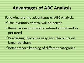 Advantages of ABC Analysis
Following are the advantages of ABC Analysis.
The inventory control will be better
Items are economically ordered and stored as
per need
Purchasing becomes easy and discounts on
large purchase
Better record keeping of different categories
 