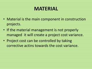 MATERIAL
• Material is the main component in construction
projects.
• If the material management is not properly
managed it will create a project cost variance.
• Project cost can be controlled by taking
corrective actins towards the cost variance.
 
