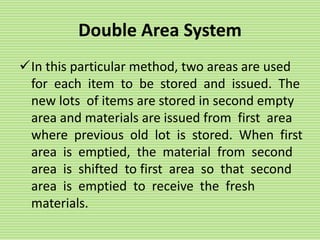 Double Area System
In this particular method, two areas are used
for each item to be stored and issued. The
new lots of items are stored in second empty
area and materials are issued from first area
where previous old lot is stored. When first
area is emptied, the material from second
area is shifted to first area so that second
area is emptied to receive the fresh
materials.
 