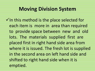 Moving Division System
In this method is the place selected for
each item is more in area than required
to provide space between new and old
lots. The materials supplied first are
placed first in right hand side area from
where it is issued. The fresh lot is supplied
in the second area on left hand side and
shifted to right hand side when it is
emptied.
 
