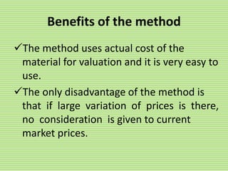 Benefits of the method
The method uses actual cost of the
material for valuation and it is very easy to
use.
The only disadvantage of the method is
that if large variation of prices is there,
no consideration is given to current
market prices.
 