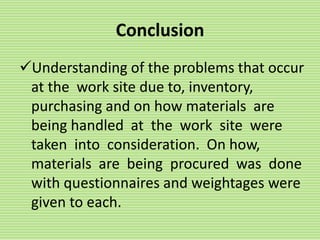 Conclusion
Understanding of the problems that occur
at the work site due to, inventory,
purchasing and on how materials are
being handled at the work site were
taken into consideration. On how,
materials are being procured was done
with questionnaires and weightages were
given to each.
 