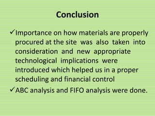 Conclusion
Importance on how materials are properly
procured at the site was also taken into
consideration and new appropriate
technological implications were
introduced which helped us in a proper
scheduling and financial control
ABC analysis and FIFO analysis were done.
 