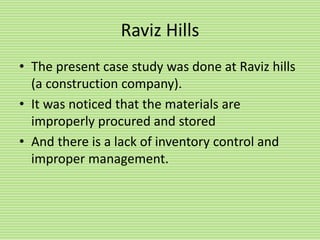 Raviz Hills
• The present case study was done at Raviz hills
(a construction company).
• It was noticed that the materials are
improperly procured and stored
• And there is a lack of inventory control and
improper management.
 