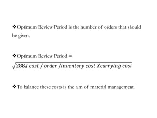 Optimum Review Period is the number of orders that should
be given.
Optimum Review Period =
288𝑋 𝑐𝑜𝑠𝑡 / 𝑜𝑟𝑑𝑒𝑟 /𝑖𝑛𝑣𝑒𝑛𝑡𝑜𝑟𝑦 𝑐𝑜𝑠𝑡 𝑋𝑐𝑎𝑟𝑟𝑦𝑖𝑛𝑔 𝑐𝑜𝑠𝑡
To balance these costs is the aim of material management.
 