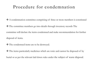 Procedure for condemnation
 A condemnation committee comprising of three or more members is constituted
 The committee members go into details through inventory records The
committee will declare the items condemned and make recommendation for further
disposal of items.
 The condemned items are to be destroyed.
 The items particularly medicines which are toxic and cannot be disposed of by
burial or as per the relevant laid down rules under the subject of waste disposal.
 