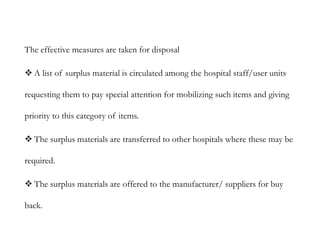 The effective measures are taken for disposal
 A list of surplus material is circulated among the hospital staff/user units
requesting them to pay special attention for mobilizing such items and giving
priority to this category of items.
 The surplus materials are transferred to other hospitals where these may be
required.
 The surplus materials are offered to the manufacturer/ suppliers for buy
back.
 