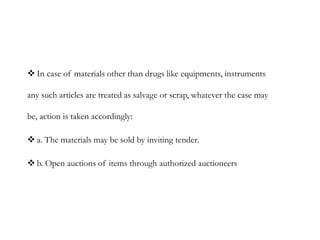  In case of materials other than drugs like equipments, instruments
any such articles are treated as salvage or scrap, whatever the case may
be, action is taken accordingly:
 a. The materials may be sold by inviting tender.
 b. Open auctions of items through authorized auctioneers
 