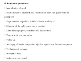  Some more procedures
Identification of need
Establishment of standards and specification, character, quality with full
description
Preparation of requisition or indents in the predesigned
Selection of the right source that is supplier
Determine right price, availability and delivery time
Placement of purchase order
Follow up
Arranging of receipt, inspection, rejection replacement for defective pieces.
Verification of invoices
Payment of bills
Maintenance of record.
 