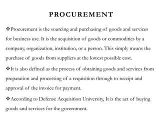 PROCUREMENT
Procurement is the sourcing and purchasing of goods and services
for business use. It is the acquisition of goods or commodities by a
company, organization, institution, or a person. This simply means the
purchase of goods from suppliers at the lowest possible cost.
It is also defined as the process of obtaining goods and services from
preparation and processing of a requisition through to receipt and
approval of the invoice for payment.
According to Defense Acquisition University, It is the act of buying
goods and services for the government.
 