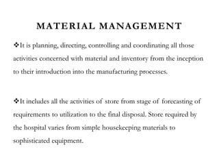 MATERIAL MANAGEMENT
It is planning, directing, controlling and coordinating all those
activities concerned with material and inventory from the inception
to their introduction into the manufacturing processes.
It includes all the activities of store from stage of forecasting of
requirements to utilization to the final disposal. Store required by
the hospital varies from simple housekeeping materials to
sophisticated equipment.
 
