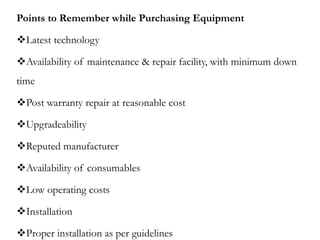 Points to Remember while Purchasing Equipment
Latest technology
Availability of maintenance & repair facility, with minimum down
time
Post warranty repair at reasonable cost
Upgradeability
Reputed manufacturer
Availability of consumables
Low operating costs
Installation
Proper installation as per guidelines
 