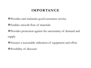 IMPORTANCE
Provides and maintains good customers service
Enables smooth flow of materials
Provides protection against the uncertainty of demand and
supply
Ensures a reasonable utilization of equipment and effort
Possibility of discount
 