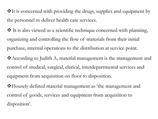 It is concerned with providing the drugs, supplies and equipment by
the personnel to deliver health care services.
 It is also viewed as a scientific technique concerned with planning,
organizing and controlling the flow of materials from their initial
purchase, internal operations to the distribution at service point.
According to Judith A, material management is the management and
control of medical, surgical, clerical, interdepartmental services and
equipment from acquisition on floor to disposition.
Housely defined material management as ‘the management and
control of goods, services and equipment from acquisition to
disposition’.
 