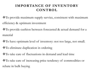 IMPORTANCE OF INVENTORY
CONTROL
To provide maximum supply service, consistent with maximum
efficiency & optimum investment
To provide cushion between forecasted & actual demand for a
material
To have optimum level of inventory: not too large, not small.
To eliminate duplication in ordering
To take care of fluctuations in demand and lead time
To take care of increasing price tendency of commodities or
rebate in bulk buying
 