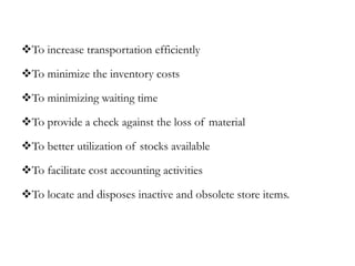 To increase transportation efficiently
To minimize the inventory costs
To minimizing waiting time
To provide a check against the loss of material
To better utilization of stocks available
To facilitate cost accounting activities
To locate and disposes inactive and obsolete store items.
 