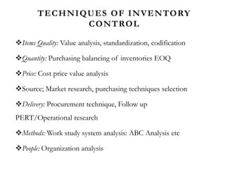 TECHNIQUES OF INVENTORY
CONTROL
Items Quality: Value analysis, standardization, codification
Quantity: Purchasing balancing of inventories EOQ
Price: Cost price value analysis
Source; Market research, purchasing techniques selection
Delivery: Procurement technique, Follow up
PERT/Operational research
Methods: Work study system analysis: ABC Analysis etc
People: Organization analysis
 