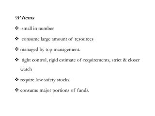 ‘A’ Items
 small in number
 consume large amount of resources
 managed by top management.
 tight control, rigid estimate of requirements, strict & closer
watch
 require low safety stocks.
 consume major portions of funds.
 