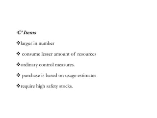 ‘C’ Items
larger in number
 consume lesser amount of resources
ordinary control measures.
 purchase is based on usage estimates
require high safety stocks.
 