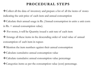 PROCEDURAL STEPS
Collect all the data of inventory and prepare a list of all the items of stores
indicating the unit price of each item and annual consumption
Calculate their annual usage in Rs. (Annual consumption in units x unit costs
in Rs. = annual consumption value).
 For stores, it will be Quantity issued x unit rate of each item
Arrange all these items in the descending order of total value of annual
consumption of each item in rupees
Mention the item numbers against their annual consumption
Calculate cumulative annual consumption value
Calculate cumulative annual consumption value percentage
Categorize items as per the consumption value (cost) percentage.
 