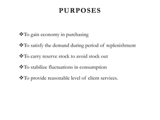PURPOSES
To gain economy in purchasing
To satisfy the demand during period of replenishment
To carry reserve stock to avoid stock out
To stabilize fluctuations in consumption
To provide reasonable level of client services.
 