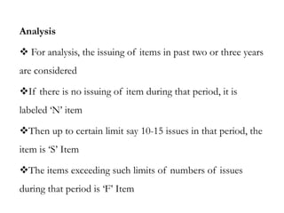 Analysis
 For analysis, the issuing of items in past two or three years
are considered
If there is no issuing of item during that period, it is
labeled ‘N’ item
Then up to certain limit say 10-15 issues in that period, the
item is ‘S’ Item
The items exceeding such limits of numbers of issues
during that period is ‘F’ Item
 