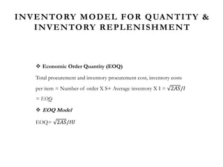 INVENTORY MODEL FOR QUANTITY &
INVENTORY REPLENISHMENT
 Economic Order Quantity (EOQ)
Total procurement and inventory procurement cost, inventory costs
per item = Number of order X S+ Average inventory X I = 2𝐴𝑆/𝐼
= EOQ
 EOQ Model
EOQ= 2𝐴𝑆/𝐼𝑈
 