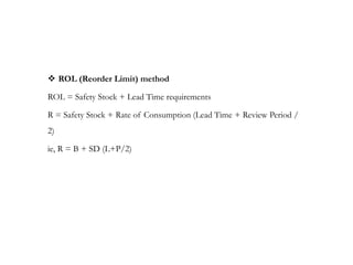  ROL (Reorder Limit) method
ROL = Safety Stock + Lead Time requirements
R = Safety Stock + Rate of Consumption (Lead Time + Review Period /
2)
ie, R = B + SD (L+P/2)
 
