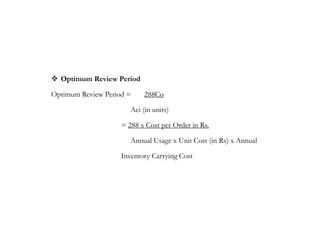  Optimum Review Period
Optimum Review Period = 288Co
Aci (in units)
= 288 x Cost per Order in Rs.
Annual Usage x Unit Cost (in Rs) x Annual
Inventory Carrying Cost
 