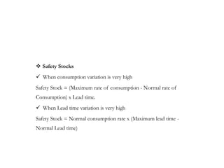  Safety Stocks
 When consumption variation is very high
Safety Stock = (Maximum rate of consumption - Normal rate of
Consumption) x Lead time.
 When Lead time variation is very high
Safety Stock = Normal consumption rate x (Maximum lead time -
Normal Lead time)
 